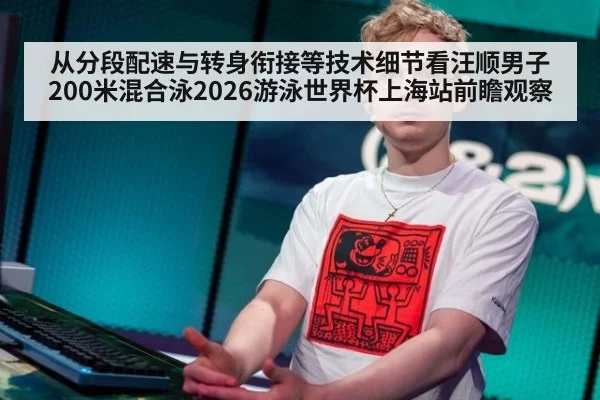 从分段配速与转身衔接等技术细节看汪顺男子200米混合泳2026游泳世界杯上海站前瞻观察