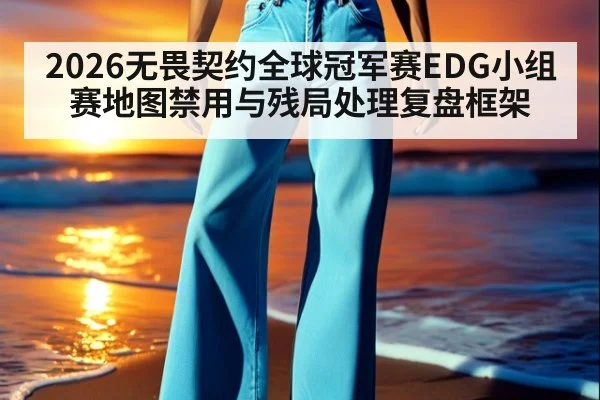 2026无畏契约全球冠军赛EDG小组赛地图禁用与残局处理复盘框架